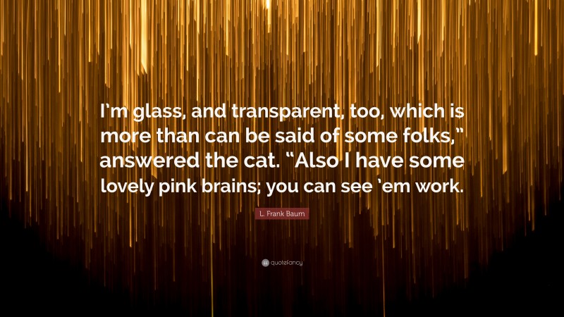 L. Frank Baum Quote: “I’m glass, and transparent, too, which is more than can be said of some folks,” answered the cat. “Also I have some lovely pink brains; you can see ’em work.”