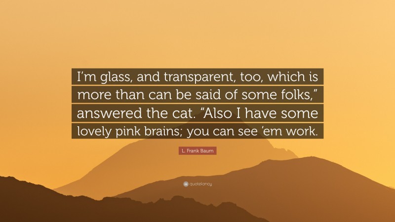 L. Frank Baum Quote: “I’m glass, and transparent, too, which is more than can be said of some folks,” answered the cat. “Also I have some lovely pink brains; you can see ’em work.”