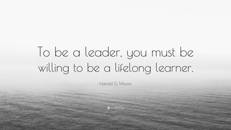 Harold G. Moore Quote: “To be a leader, you must be willing to be a lifelong learner.”