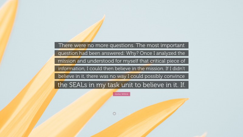 Jocko Willink Quote: “There were no more questions. The most important question had been answered: Why? Once I analyzed the mission and understood for myself that critical piece of information, I could then believe in the mission. If I didn’t believe in it, there was no way I could possibly convince the SEALs in my task unit to believe in it. If.”