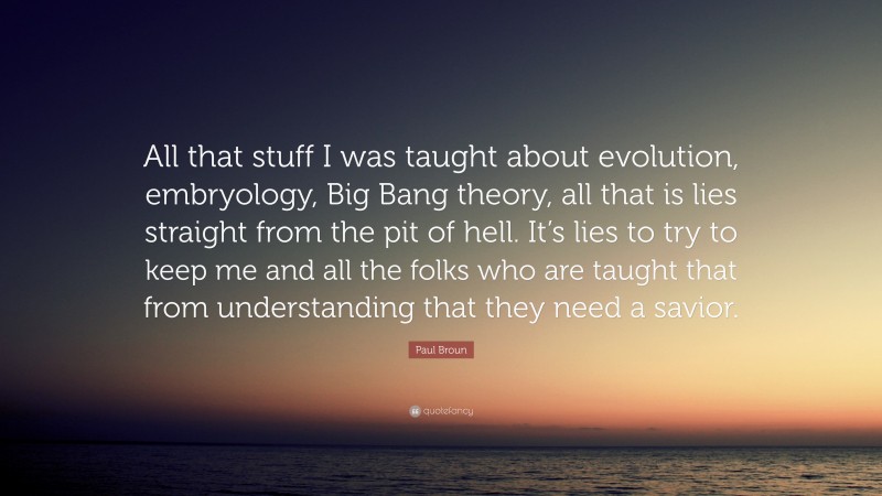 Paul Broun Quote: “All that stuff I was taught about evolution, embryology, Big Bang theory, all that is lies straight from the pit of hell. It’s lies to try to keep me and all the folks who are taught that from understanding that they need a savior.”