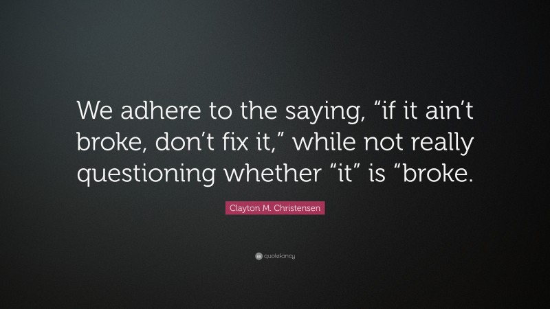 Clayton M. Christensen Quote: “We adhere to the saying, “if it ain’t broke, don’t fix it,” while not really questioning whether “it” is “broke.”