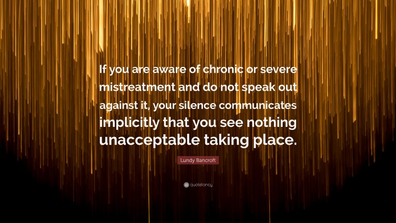 Lundy Bancroft Quote: “If you are aware of chronic or severe mistreatment and do not speak out against it, your silence communicates implicitly that you see nothing unacceptable taking place.”