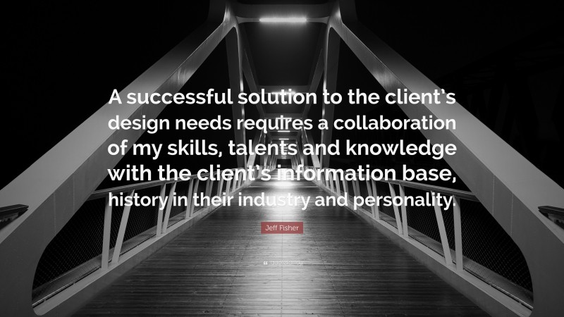 Jeff Fisher Quote: “A successful solution to the client’s design needs requires a collaboration of my skills, talents and knowledge with the client’s information base, history in their industry and personality.”