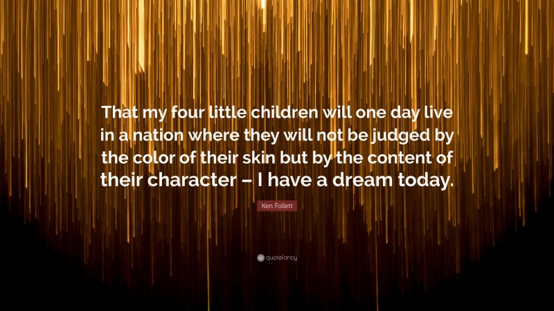 Ken Follett Quote: “That my four little children will one day live in a nation where they will not be judged by the color of their skin but by the content of their character – I have a dream today.”