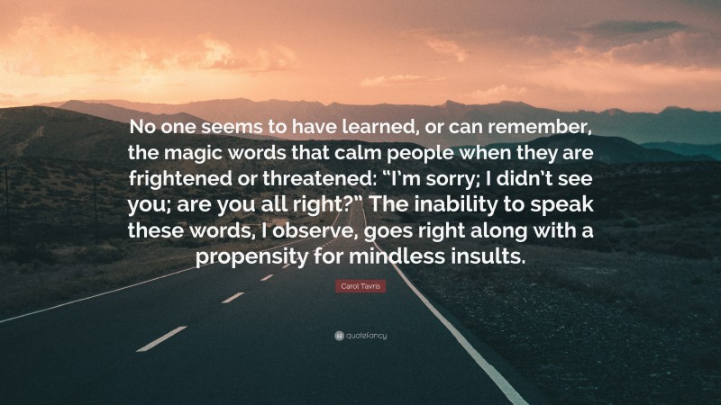 Carol Tavris Quote: “No one seems to have learned, or can remember, the magic words that calm people when they are frightened or threatened: “I’m sorry; I didn’t see you; are you all right?” The inability to speak these words, I observe, goes right along with a propensity for mindless insults.”