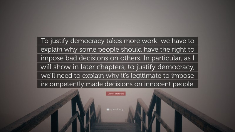 Jason Brennan Quote: “To justify democracy takes more work: we have to explain why some people should have the right to impose bad decisions on others. In particular, as I will show in later chapters, to justify democracy, we’ll need to explain why it’s legitimate to impose incompetently made decisions on innocent people.”