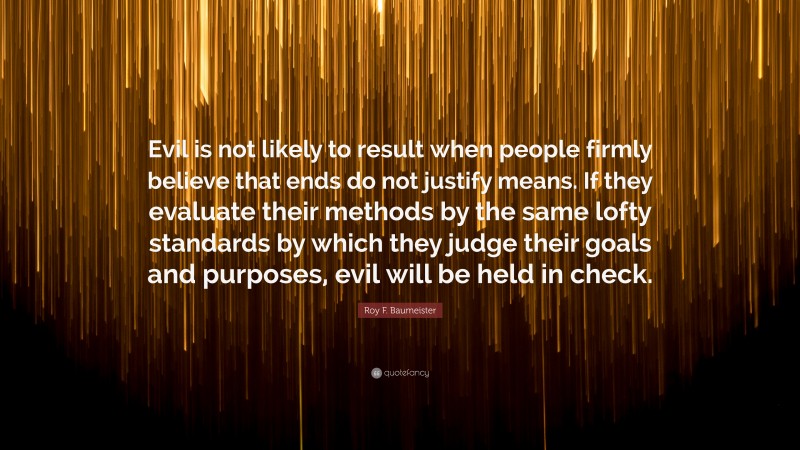 Roy F. Baumeister Quote: “Evil is not likely to result when people firmly believe that ends do not justify means. If they evaluate their methods by the same lofty standards by which they judge their goals and purposes, evil will be held in check.”