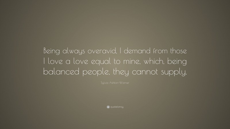 Sylvia Ashton-Warner Quote: “Being always overavid, I demand from those I love a love equal to mine, which, being balanced people, they cannot supply.”