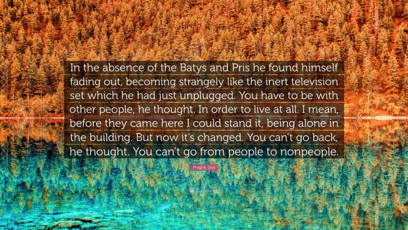 Philip K. Dick Quote: “In the absence of the Batys and Pris he found himself fading out, becoming strangely like the inert television set which he had just unplugged. You have to be with other people, he thought. In order to live at all. I mean, before they came here I could stand it, being alone in the building. But now it’s changed. You can’t go back, he thought. You can’t go from people to nonpeople.”