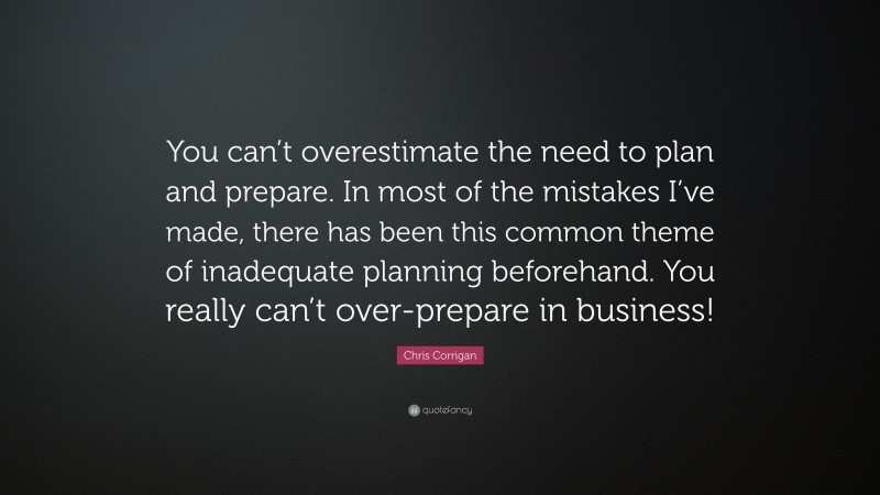 Chris Corrigan Quote: “You can’t overestimate the need to plan and prepare. In most of the mistakes I’ve made, there has been this common theme of inadequate planning beforehand. You really can’t over-prepare in business!”