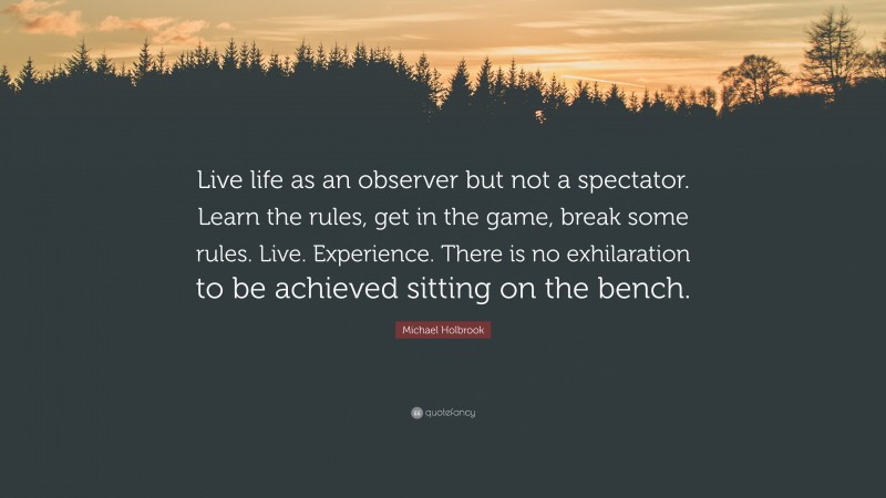 Michael Holbrook Quote: “Live life as an observer but not a spectator. Learn the rules, get in the game, break some rules. Live. Experience. There is no exhilaration to be achieved sitting on the bench.”