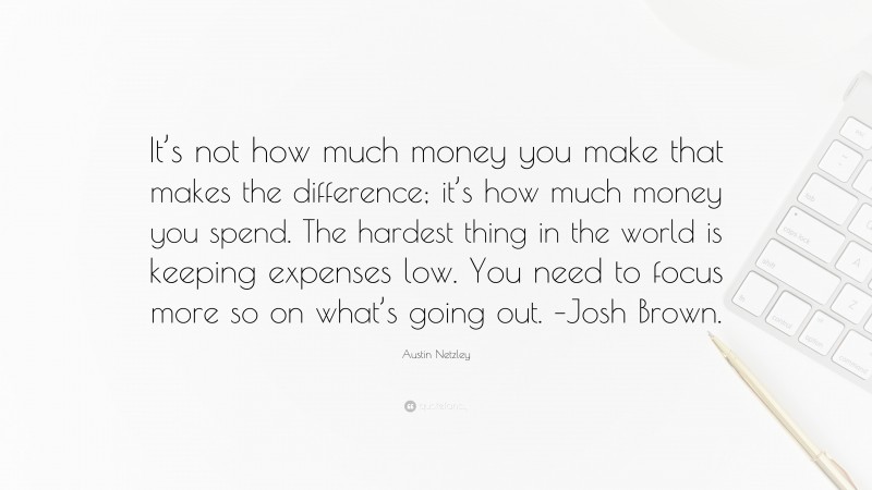 Austin Netzley Quote: “It’s not how much money you make that makes the difference; it’s how much money you spend. The hardest thing in the world is keeping expenses low. You need to focus more so on what’s going out. –Josh Brown.”