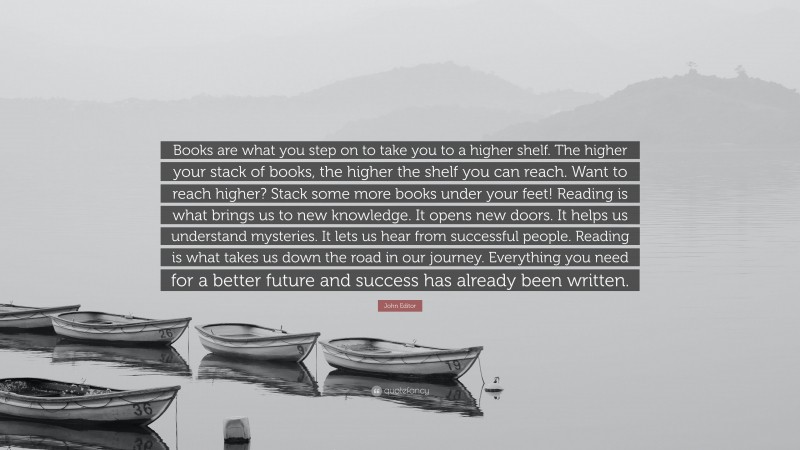John Editor Quote: “Books are what you step on to take you to a higher shelf. The higher your stack of books, the higher the shelf you can reach. Want to reach higher? Stack some more books under your feet! Reading is what brings us to new knowledge. It opens new doors. It helps us understand mysteries. It lets us hear from successful people. Reading is what takes us down the road in our journey. Everything you need for a better future and success has already been written.”