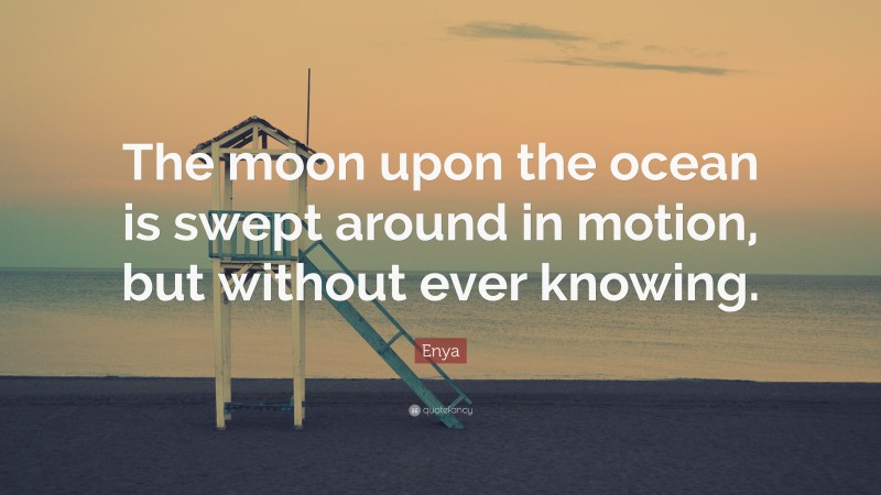 Enya Quote: “The moon upon the ocean is swept around in motion, but without ever knowing.”