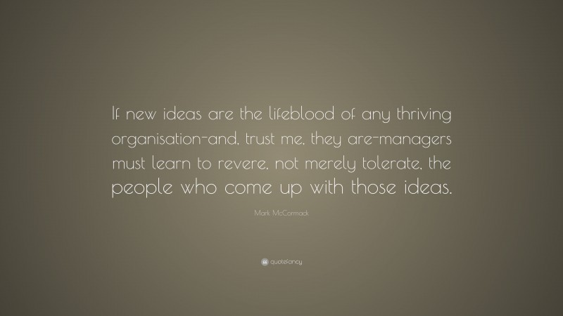 Mark McCormack Quote: “If new ideas are the lifeblood of any thriving organisation-and, trust me, they are-managers must learn to revere, not merely tolerate, the people who come up with those ideas.”