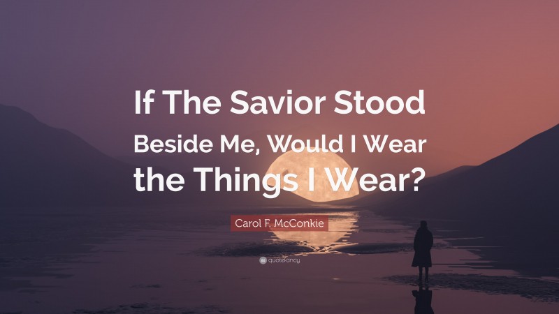Carol F. McConkie Quote: “If The Savior Stood Beside Me, Would I Wear the Things I Wear?”