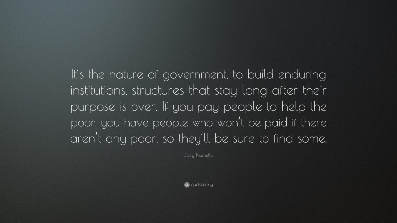 Jerry Pournelle Quote: “It’s the nature of government, to build enduring institutions, structures that stay long after their purpose is over. If you pay people to help the poor, you have people who won’t be paid if there aren’t any poor, so they’ll be sure to find some.”