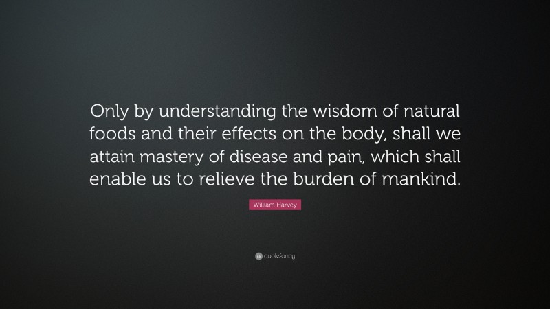 William Harvey Quote: “Only by understanding the wisdom of natural foods and their effects on the body, shall we attain mastery of disease and pain, which shall enable us to relieve the burden of mankind.”