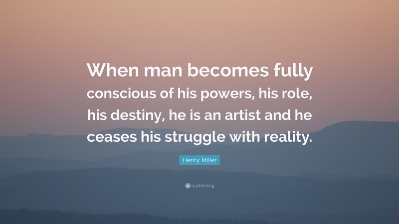 Henry Miller Quote: “When man becomes fully conscious of his powers, his role, his destiny, he is an artist and he ceases his struggle with reality.”