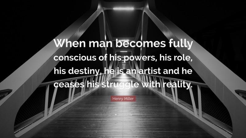 Henry Miller Quote: “When man becomes fully conscious of his powers, his role, his destiny, he is an artist and he ceases his struggle with reality.”