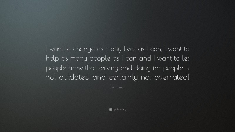 Eric Thomas Quote: “I want to change as many lives as I can, I want to help as many people as I can and I want to let people know that serving and doing for people is not outdated and certainly not overrated!”
