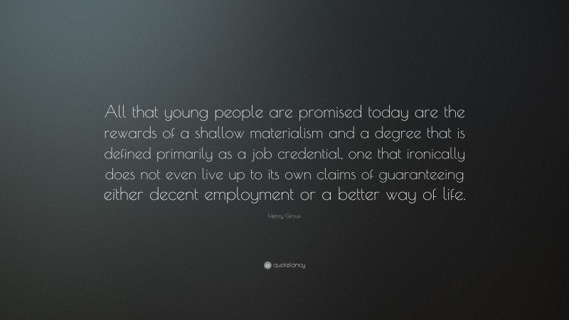 Henry Giroux Quote: “All that young people are promised today are the rewards of a shallow materialism and a degree that is defined primarily as a job credential, one that ironically does not even live up to its own claims of guaranteeing either decent employment or a better way of life.”
