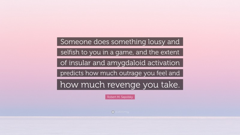 Robert M. Sapolsky Quote: “Someone does something lousy and selfish to you in a game, and the extent of insular and amygdaloid activation predicts how much outrage you feel and how much revenge you take.”