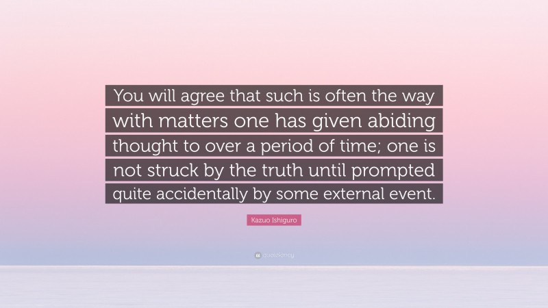 Kazuo Ishiguro Quote: “You will agree that such is often the way with matters one has given abiding thought to over a period of time; one is not struck by the truth until prompted quite accidentally by some external event.”