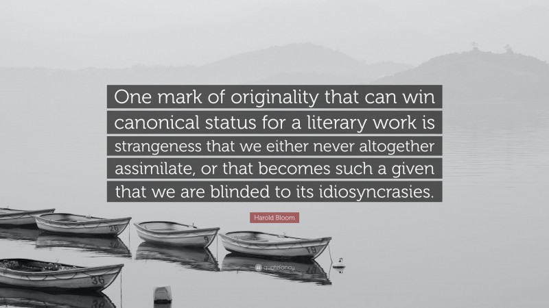 Harold Bloom Quote: “One mark of originality that can win canonical status for a literary work is strangeness that we either never altogether assimilate, or that becomes such a given that we are blinded to its idiosyncrasies.”