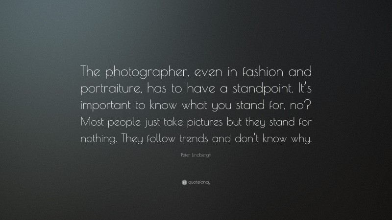 Peter Lindbergh Quote: “The photographer, even in fashion and portraiture, has to have a standpoint. It’s important to know what you stand for, no? Most people just take pictures but they stand for nothing. They follow trends and don’t know why.”