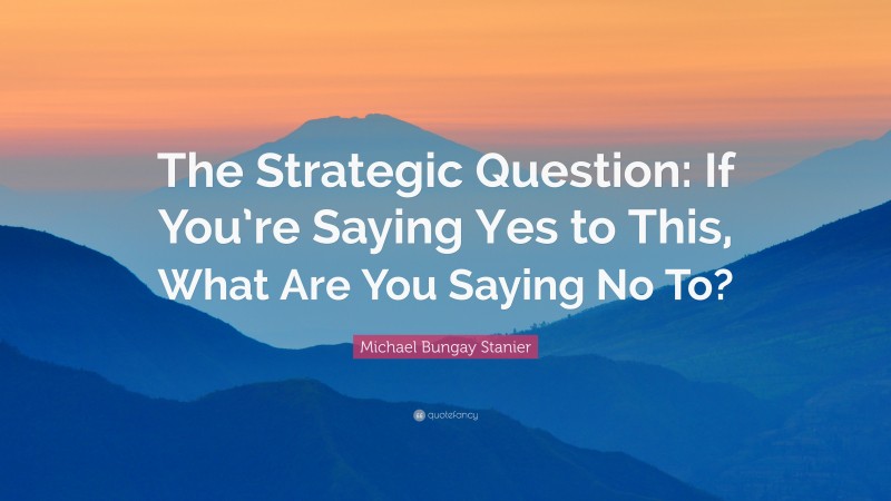 Michael Bungay Stanier Quote: “The Strategic Question: If You’re Saying Yes to This, What Are You Saying No To?”