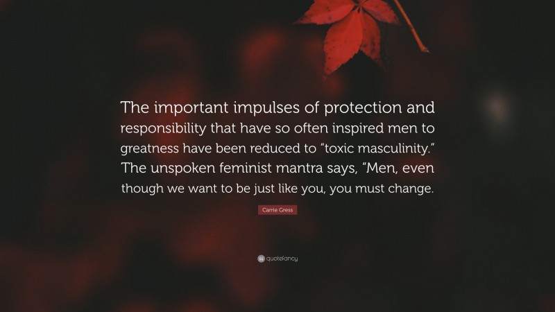 Carrie Gress Quote: “The important impulses of protection and responsibility that have so often inspired men to greatness have been reduced to “toxic masculinity.” The unspoken feminist mantra says, “Men, even though we want to be just like you, you must change.”