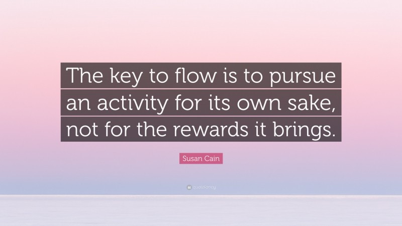 Susan Cain Quote: “The key to flow is to pursue an activity for its own sake, not for the rewards it brings.”
