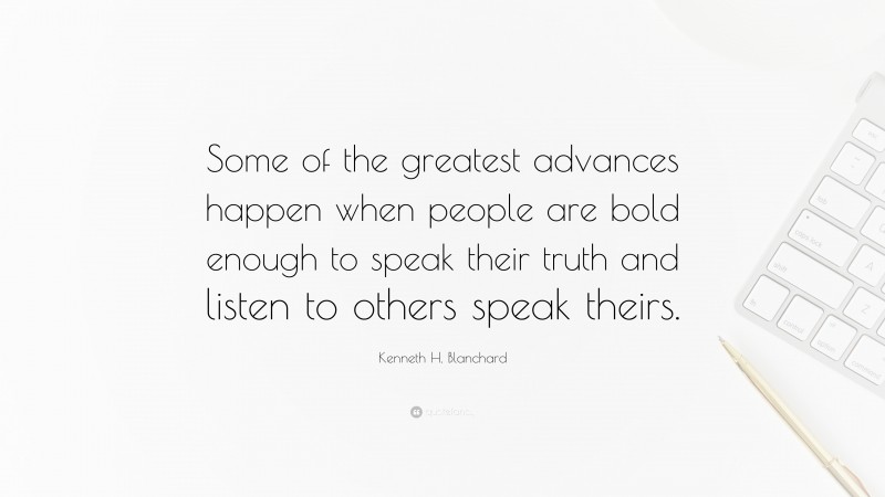 Kenneth H. Blanchard Quote: “Some of the greatest advances happen when people are bold enough to speak their truth and listen to others speak theirs.”