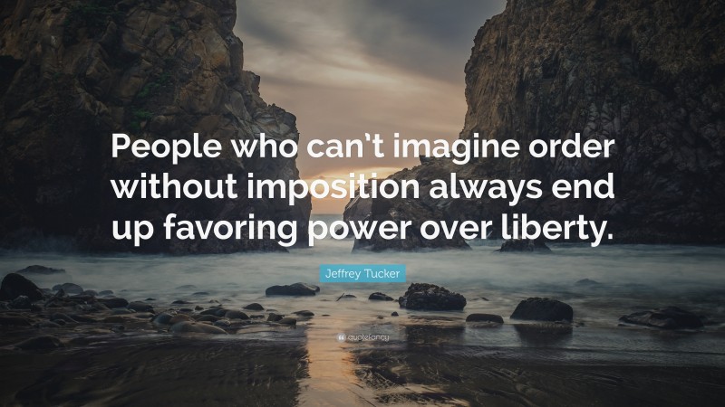 Jeffrey Tucker Quote: “People who can’t imagine order without imposition always end up favoring power over liberty.”