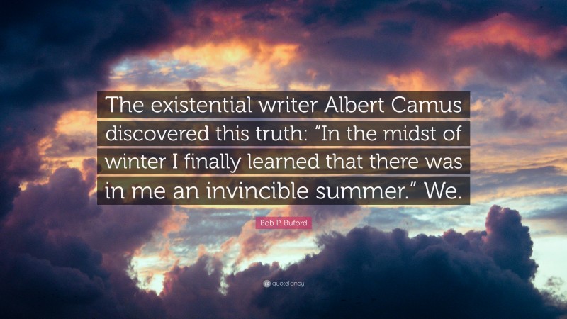 Bob P. Buford Quote: “The existential writer Albert Camus discovered this truth: “In the midst of winter I finally learned that there was in me an invincible summer.” We.”