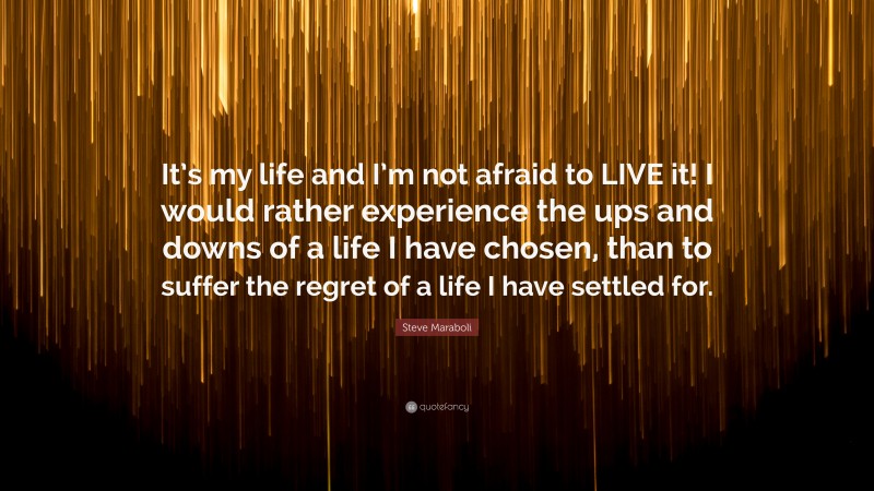 Steve Maraboli Quote: “It’s my life and I’m not afraid to LIVE it! I would rather experience the ups and downs of a life I have chosen, than to suffer the regret of a life I have settled for.”