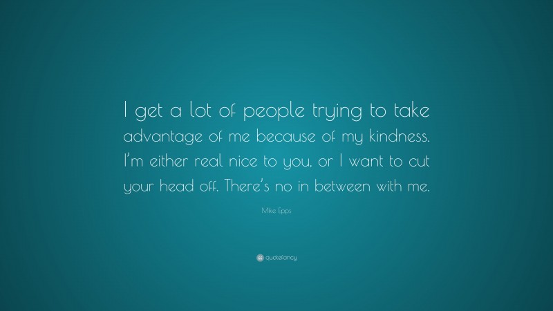 Mike Epps Quote: “I get a lot of people trying to take advantage of me because of my kindness. I’m either real nice to you, or I want to cut your head off. There’s no in between with me.”