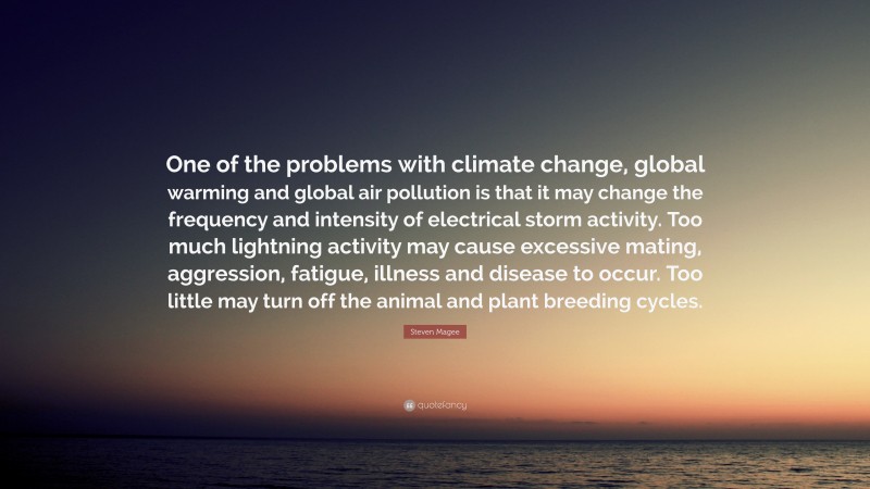 Steven Magee Quote: “One of the problems with climate change, global warming and global air pollution is that it may change the frequency and intensity of electrical storm activity. Too much lightning activity may cause excessive mating, aggression, fatigue, illness and disease to occur. Too little may turn off the animal and plant breeding cycles.”