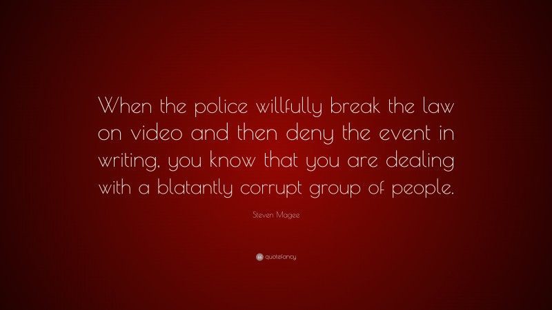 Steven Magee Quote: “When the police willfully break the law on video and then deny the event in writing, you know that you are dealing with a blatantly corrupt group of people.”
