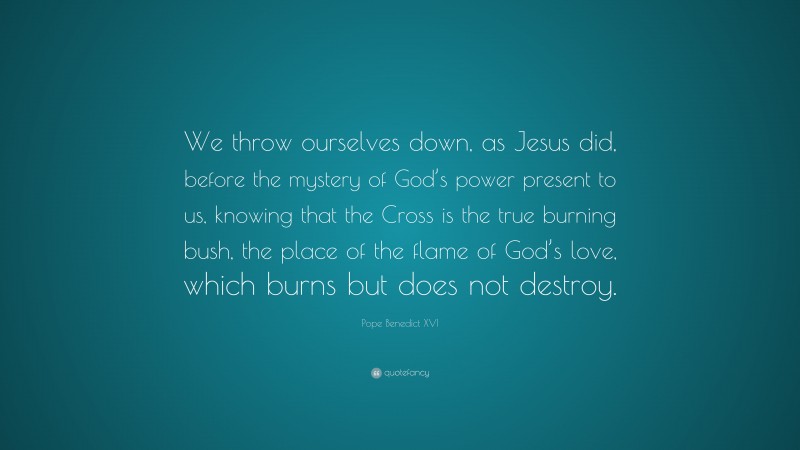 Pope Benedict XVI Quote: “We throw ourselves down, as Jesus did, before the mystery of God’s power present to us, knowing that the Cross is the true burning bush, the place of the flame of God’s love, which burns but does not destroy.”
