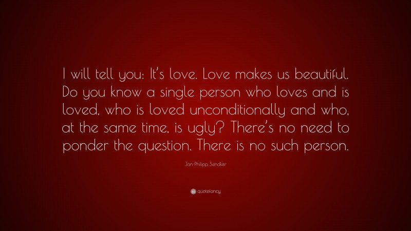 Jan-Philipp Sendker Quote: “I will tell you: It’s love. Love makes us beautiful. Do you know a single person who loves and is loved, who is loved unconditionally and who, at the same time, is ugly? There’s no need to ponder the question. There is no such person.”