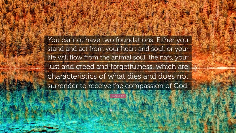 Bahauddin Quote: “You cannot have two foundations. Either you stand and act from your heart and soul, or your life will flow from the animal soul, the nafs, your lust and greed and forgetfulness, which are characteristics of what dies and does not surrender to receive the compassion of God.”