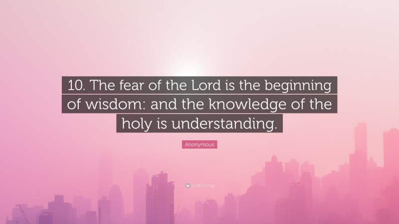 Anonymous Quote: “10. The fear of the Lord is the beginning of wisdom: and the knowledge of the holy is understanding.”