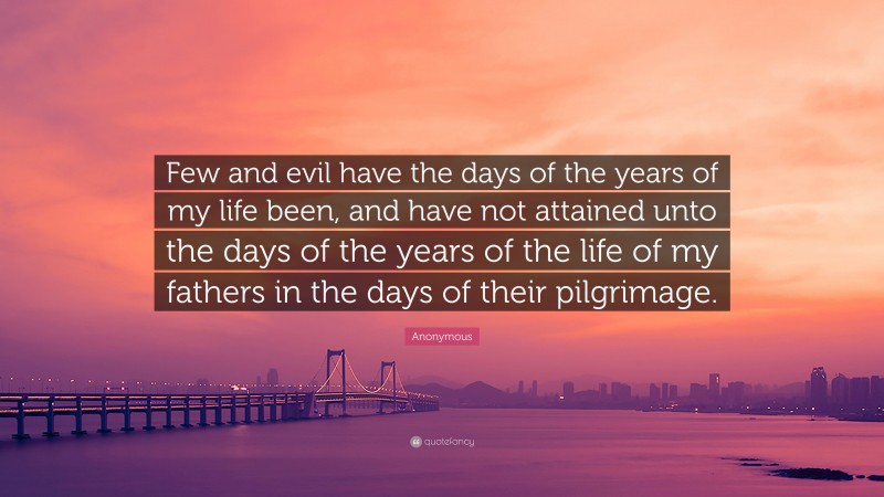 Anonymous Quote: “Few and evil have the days of the years of my life been, and have not attained unto the days of the years of the life of my fathers in the days of their pilgrimage.”