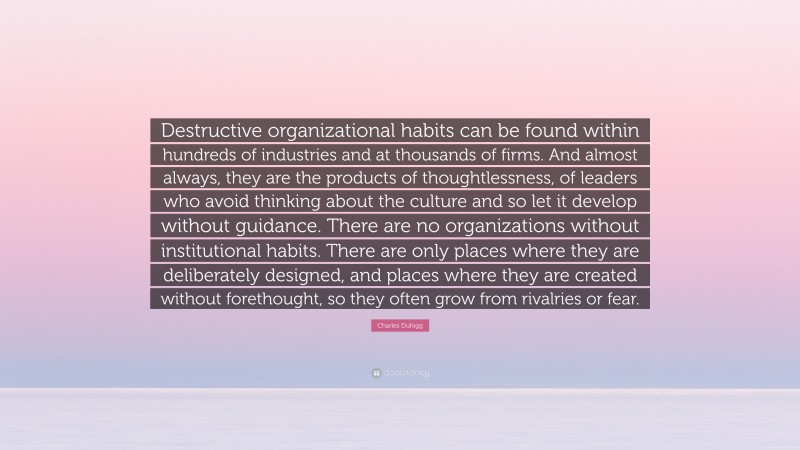 Charles Duhigg Quote: “Destructive organizational habits can be found within hundreds of industries and at thousands of firms. And almost always, they are the products of thoughtlessness, of leaders who avoid thinking about the culture and so let it develop without guidance. There are no organizations without institutional habits. There are only places where they are deliberately designed, and places where they are created without forethought, so they often grow from rivalries or fear.”