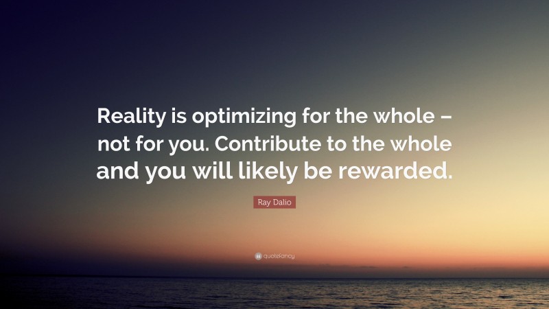 Ray Dalio Quote: “Reality is optimizing for the whole – not for you. Contribute to the whole and you will likely be rewarded.”