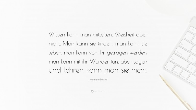 Hermann Hesse Quote: “Wissen kann man mitteilen, Weisheit aber nicht. Man kann sie finden, man kann sie leben, man kann von ihr getragen werden, man kann mit ihr Wunder tun, aber sagen und lehren kann man sie nicht.”