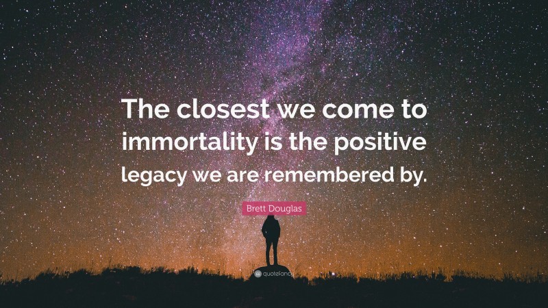 Brett Douglas Quote: “The closest we come to immortality is the positive legacy we are remembered by.”